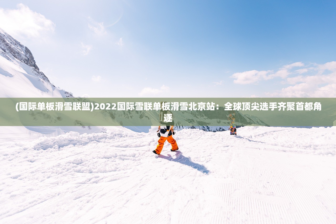 (国际单板滑雪联盟)2022国际雪联单板滑雪北京站：全球顶尖选手齐聚首都角逐