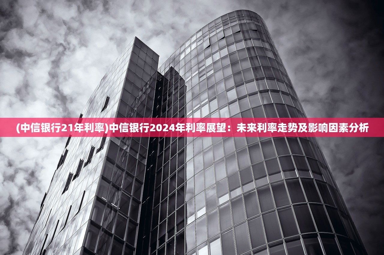 (中信银行21年利率)中信银行2024年利率展望：未来利率走势及影响因素分析