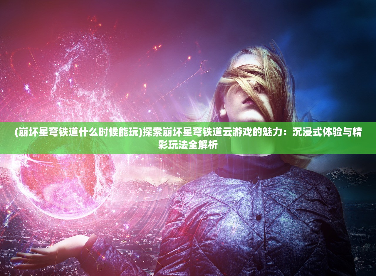 (崩坏星穹铁道什么时候能玩)探索崩坏星穹铁道云游戏的魅力：沉浸式体验与精彩玩法全解析