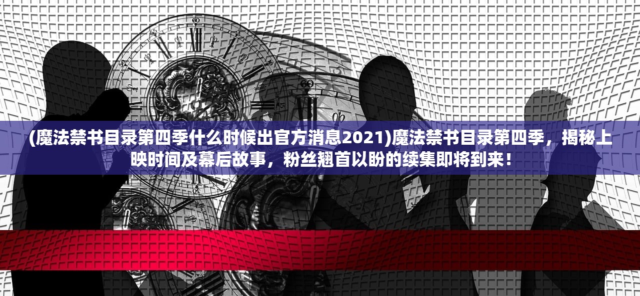 (魔法禁书目录第四季什么时候出官方消息2021)魔法禁书目录第四季，揭秘上映时间及幕后故事，粉丝翘首以盼的续集即将到来！