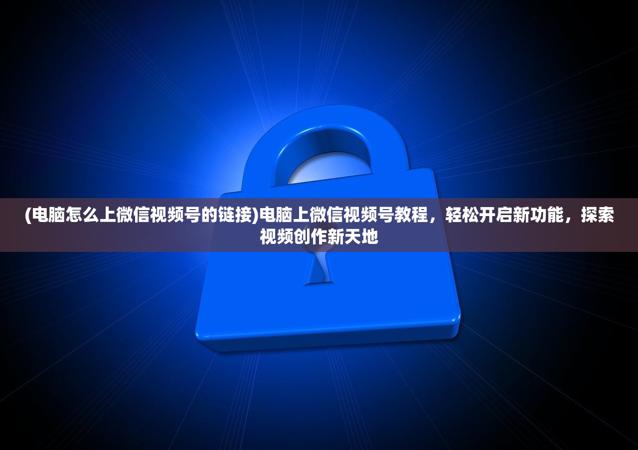 (电脑怎么上微信视频号的链接)电脑上微信视频号教程，轻松开启新功能，探索视频创作新天地