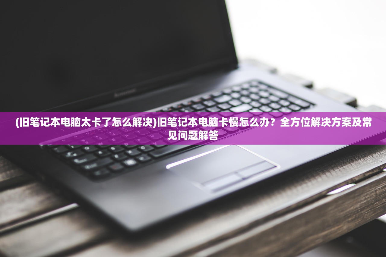 (旧笔记本电脑太卡了怎么解决)旧笔记本电脑卡慢怎么办？全方位解决方案及常见问题解答