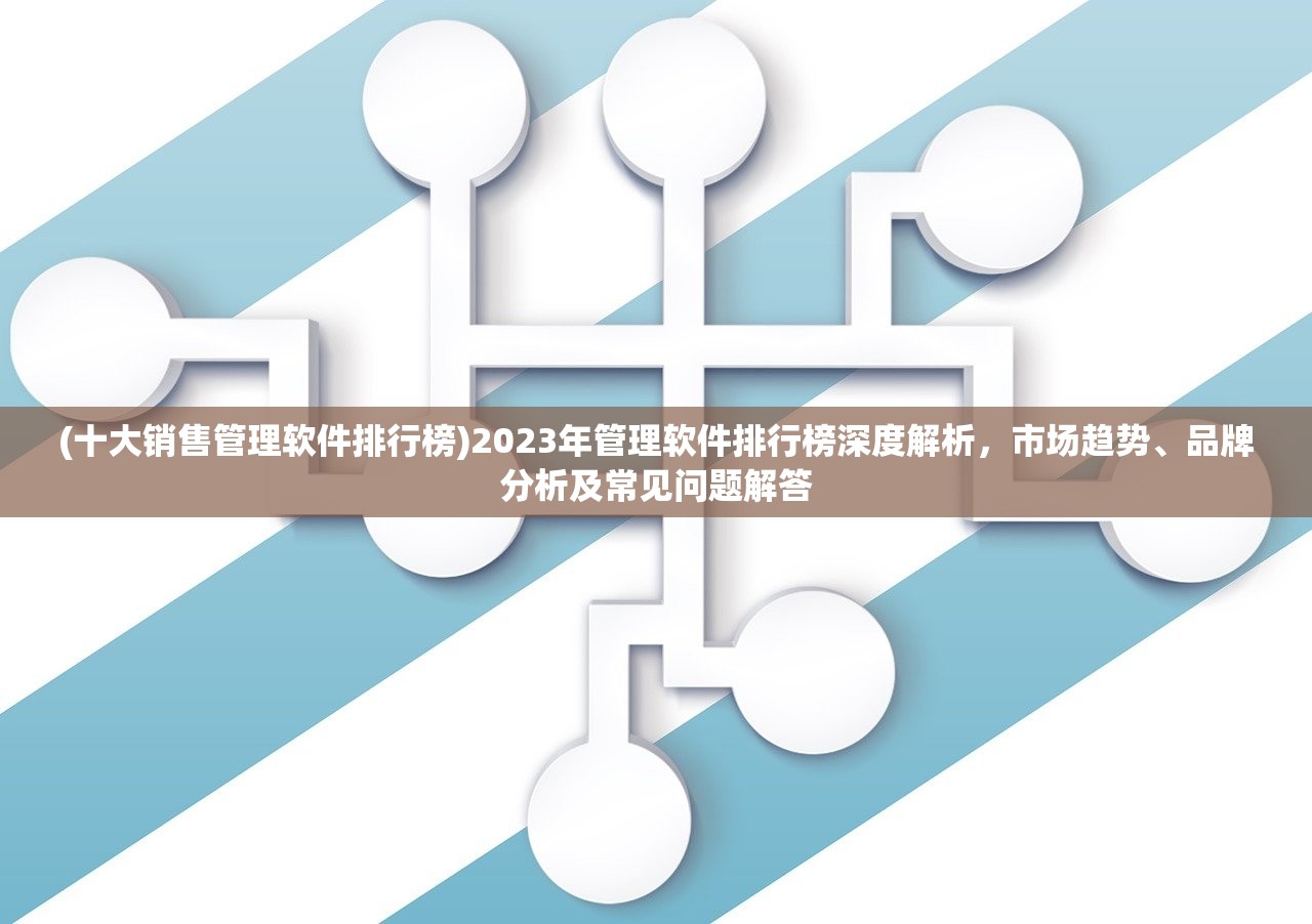 (十大销售管理软件排行榜)2023年管理软件排行榜深度解析，市场趋势、品牌分析及常见问题解答