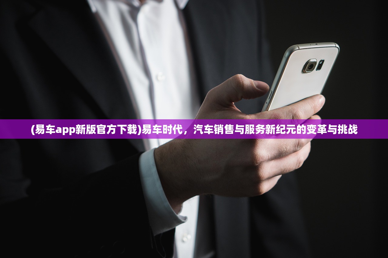 (易车app新版官方下载)易车时代，汽车销售与服务新纪元的变革与挑战