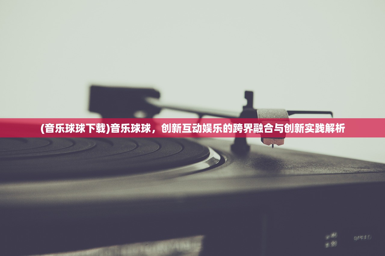 (音乐球球下载)音乐球球，创新互动娱乐的跨界融合与创新实践解析