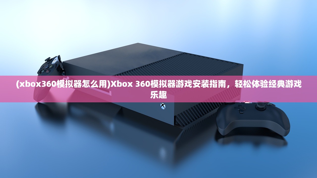 (xbox360模拟器怎么用)Xbox 360模拟器游戏安装指南，轻松体验经典游戏乐趣