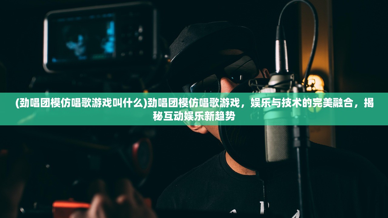 (劲唱团模仿唱歌游戏叫什么)劲唱团模仿唱歌游戏，娱乐与技术的完美融合，揭秘互动娱乐新趋势